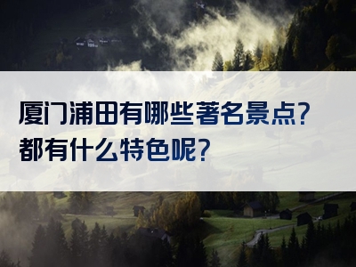 厦门浦田有哪些著名景点？都有什么特色呢？