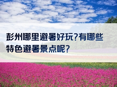 彭州哪里避暑好玩？有哪些特色避暑景点呢？