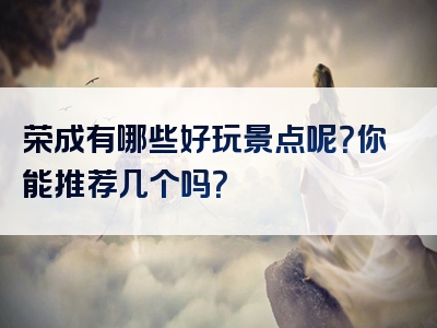 荣成有哪些好玩景点呢？你能推荐几个吗？
