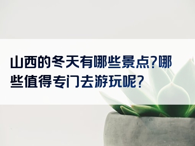 山西的冬天有哪些景点？哪些值得专门去游玩呢？