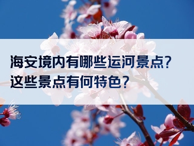 海安境内有哪些运河景点？这些景点有何特色？