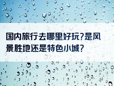 国内旅行去哪里好玩？是风景胜地还是特色小城？
