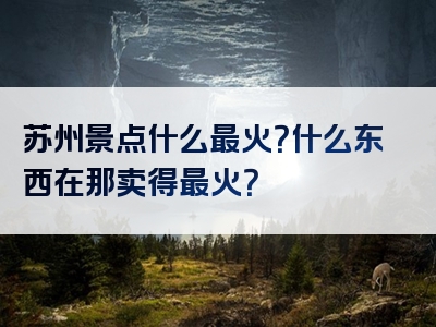 苏州景点什么最火？什么东西在那卖得最火？