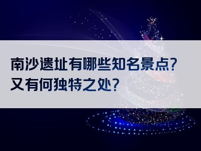 南沙遗址有哪些知名景点？又有何独特之处？
