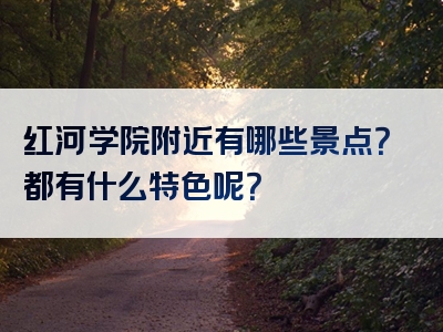 红河学院附近有哪些景点？都有什么特色呢？