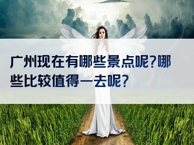 广州现在有哪些景点呢？哪些比较值得一去呢？