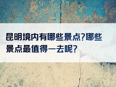昆明境内有哪些景点？哪些景点最值得一去呢？