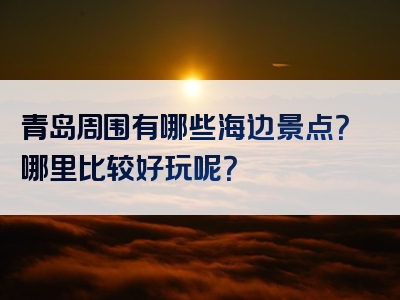 青岛周围有哪些海边景点？哪里比较好玩呢？
