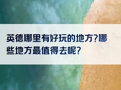 英德哪里有好玩的地方？哪些地方最值得去呢？