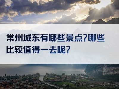 常州城东有哪些景点？哪些比较值得一去呢？