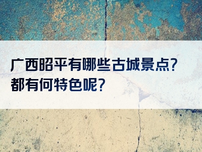 广西昭平有哪些古城景点？都有何特色呢？