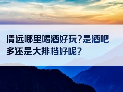 清远哪里喝酒好玩？是酒吧多还是大排档好呢？