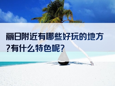 丽日附近有哪些好玩的地方？有什么特色呢？