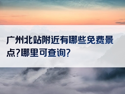 广州北站附近有哪些免费景点？哪里可查询？