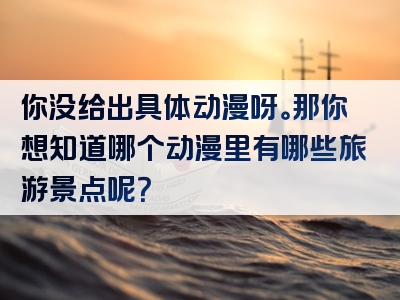 你没给出具体动漫呀。那你想知道哪个动漫里有哪些旅游景点呢？