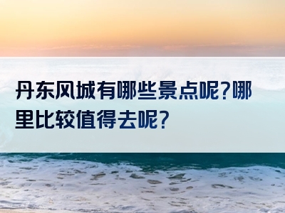 丹东风城有哪些景点呢？哪里比较值得去呢？