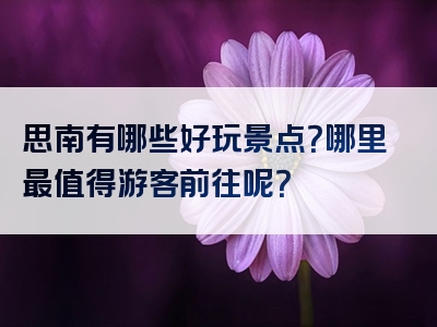 思南有哪些好玩景点？哪里最值得游客前往呢？