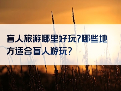 盲人旅游哪里好玩？哪些地方适合盲人游玩？