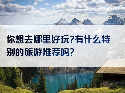 你想去哪里好玩？有什么特别的旅游推荐吗？