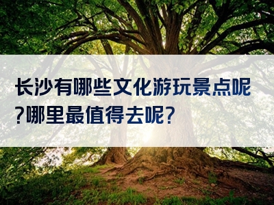 长沙有哪些文化游玩景点呢？哪里最值得去呢？