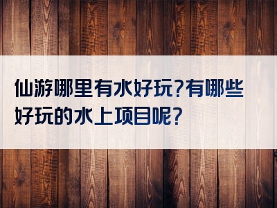 仙游哪里有水好玩？有哪些好玩的水上项目呢？
