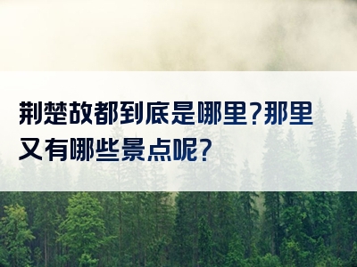 荆楚故都到底是哪里？那里又有哪些景点呢？