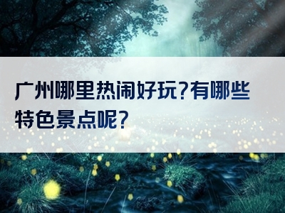 广州哪里热闹好玩？有哪些特色景点呢？