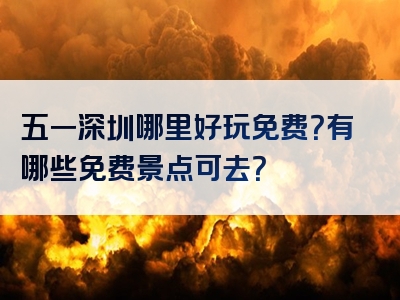 五一深圳哪里好玩免费？有哪些免费景点可去？