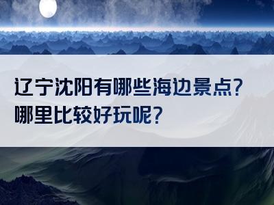 辽宁沈阳有哪些海边景点？哪里比较好玩呢？