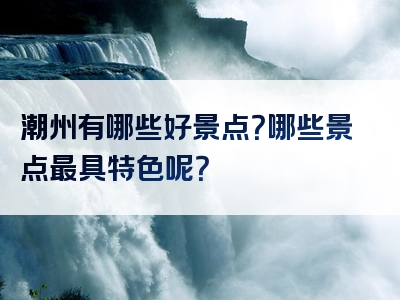 潮州有哪些好景点？哪些景点最具特色呢？