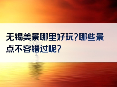 无锡美景哪里好玩？哪些景点不容错过呢？