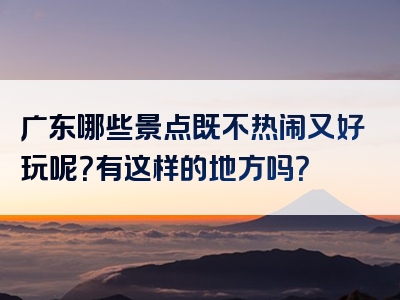 广东哪些景点既不热闹又好玩呢？有这样的地方吗？