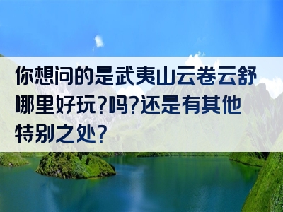 你想问的是武夷山云卷云舒哪里好玩？吗？还是有其他特别之处？