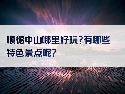 顺德中山哪里好玩？有哪些特色景点呢？