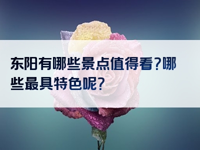 东阳有哪些景点值得看？哪些最具特色呢？