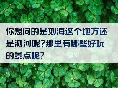 你想问的是刘海这个地方还是浏河呢？那里有哪些好玩的景点呢？