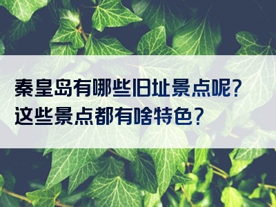 秦皇岛有哪些旧址景点呢？这些景点都有啥特色？