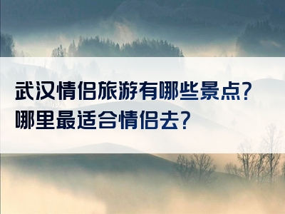 武汉情侣旅游有哪些景点？哪里最适合情侣去？