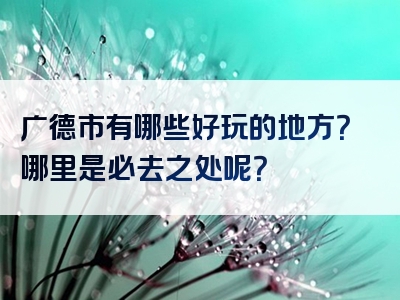 广德市有哪些好玩的地方？哪里是必去之处呢？