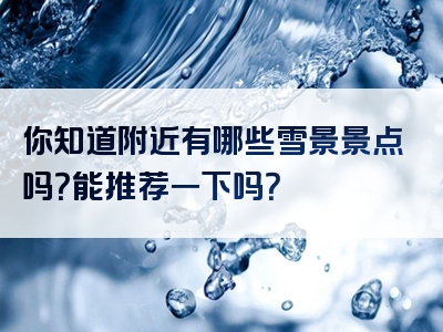 你知道附近有哪些雪景景点吗？能推荐一下吗？