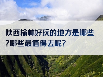 陕西榆林好玩的地方是哪些？哪些最值得去呢？