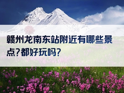 赣州龙南东站附近有哪些景点？都好玩吗？