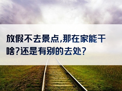 放假不去景点，那在家能干啥？还是有别的去处？