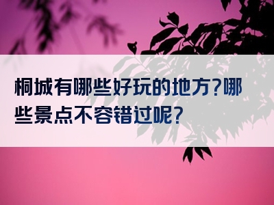 桐城有哪些好玩的地方？哪些景点不容错过呢？