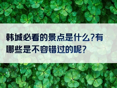 韩城必看的景点是什么？有哪些是不容错过的呢？