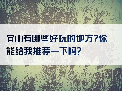 宜山有哪些好玩的地方？你能给我推荐一下吗？