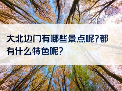 大北边门有哪些景点呢？都有什么特色呢？