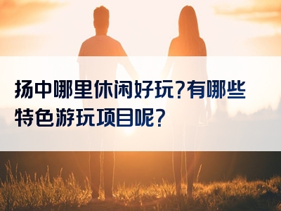 扬中哪里休闲好玩？有哪些特色游玩项目呢？