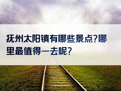 抚州太阳镇有哪些景点？哪里最值得一去呢？