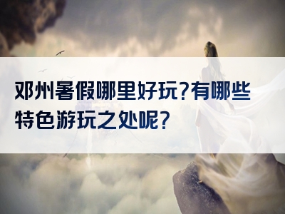 邓州暑假哪里好玩？有哪些特色游玩之处呢？
